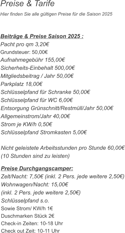 Preise & Tarife Hier finden Sie alle gültigen Preise für die Saison 2025    Beiträge & Preise Saison 2025 : Pacht pro qm 3,20€ Grundsteuer: 50,00€ Aufnahmegebühr 155,00€ Sicherheits-Einbehalt 500,00€ Mitgliedsbeitrag / Jahr 50,00€ Parkplatz 18,00€ Schlüsselpfand für Schranke 50,00€ Schlüsselpfand für WC 6,00€ Entsorgung Grünschnitt/Restmüll/Jahr 50,00€ Allgemeinstrom/Jahr 40,00€ Strom je KW/h 0,50€ Schlüsselpfand Stromkasten 5,00€  Nicht geleistete Arbeitsstunden pro Stunde 60,00€ (10 Stunden sind zu leisten)  Preise Durchgangscamper: Zelt/Nacht: 7,50€ (inkl. 2 Pers. jede weitere 2,50€) Wohnwagen/Nacht: 15,00€ (inkl. 2 Pers. jede weitere 2,50€) Schlüsselpfand s.o. Sowie Strom/ KW/h 1€ Duschmarken Stück 2€ Check-in Zeiten: 10-18 Uhr Check out Zeit: 10-11 Uhr