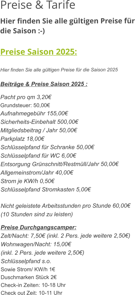 Preise & Tarife Hier finden Sie alle gültigen Preise für die Saison :-)  Preise Saison 2025:  Hier finden Sie alle gültigen Preise für die Saison 2025  Beiträge & Preise Saison 2025 :  Pacht pro qm 3,20€ Grundsteuer: 50,00€ Aufnahmegebühr 155,00€ Sicherheits-Einbehalt 500,00€ Mitgliedsbeitrag / Jahr 50,00€ Parkplatz 18,00€ Schlüsselpfand für Schranke 50,00€ Schlüsselpfand für WC 6,00€ Entsorgung Grünschnitt/Restmüll/Jahr 50,00€ Allgemeinstrom/Jahr 40,00€ Strom je KW/h 0,50€ Schlüsselpfand Stromkasten 5,00€  Nicht geleistete Arbeitsstunden pro Stunde 60,00€ (10 Stunden sind zu leisten)  Preise Durchgangscamper: Zelt/Nacht: 7,50€ (inkl. 2 Pers. jede weitere 2,50€) Wohnwagen/Nacht: 15,00€ (inkl. 2 Pers. jede weitere 2,50€) Schlüsselpfand s.o. Sowie Strom/ KW/h 1€ Duschmarken Stück 2€ Check-in Zeiten: 10-18 Uhr Check out Zeit: 10-11 Uhr