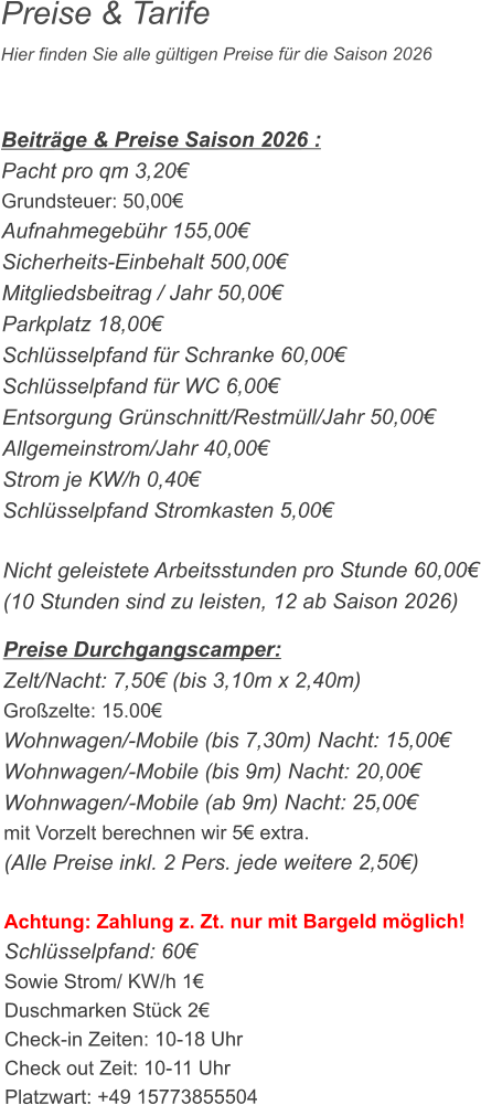 Preise & Tarife Hier finden Sie alle gültigen Preise für die Saison 2026    Beiträge & Preise Saison 2026 : Pacht pro qm 3,20€ Grundsteuer: 50,00€ Aufnahmegebühr 155,00€ Sicherheits-Einbehalt 500,00€ Mitgliedsbeitrag / Jahr 50,00€ Parkplatz 18,00€ Schlüsselpfand für Schranke 60,00€ Schlüsselpfand für WC 6,00€ Entsorgung Grünschnitt/Restmüll/Jahr 50,00€ Allgemeinstrom/Jahr 40,00€ Strom je KW/h 0,40€ Schlüsselpfand Stromkasten 5,00€  Nicht geleistete Arbeitsstunden pro Stunde 60,00€ (10 Stunden sind zu leisten, 12 ab Saison 2026)  Preise Durchgangscamper: Zelt/Nacht: 7,50€ (bis 3,10m x 2,40m) Großzelte: 15.00€  Wohnwagen/-Mobile (bis 7,30m) Nacht: 15,00€ Wohnwagen/-Mobile (bis 9m) Nacht: 20,00€ Wohnwagen/-Mobile (ab 9m) Nacht: 25,00€ mit Vorzelt berechnen wir 5€ extra. (Alle Preise inkl. 2 Pers. jede weitere 2,50€)  Achtung: Zahlung z. Zt. nur mit Bargeld möglich! Schlüsselpfand: 60€ Sowie Strom/ KW/h 1€ Duschmarken Stück 2€ Check-in Zeiten: 10-18 Uhr Check out Zeit: 10-11 Uhr Platzwart: +49 15773855504