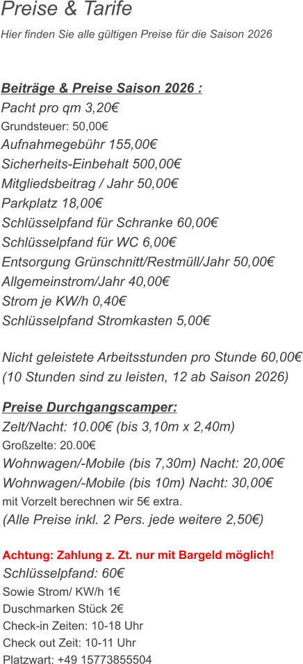 Preise & Tarife Hier finden Sie alle gültigen Preise für die Saison 2026    Beiträge & Preise Saison 2026 : Pacht pro qm 3,20€ Grundsteuer: 50,00€ Aufnahmegebühr 155,00€ Sicherheits-Einbehalt 500,00€ Mitgliedsbeitrag / Jahr 50,00€ Parkplatz 18,00€ Schlüsselpfand für Schranke 60,00€ Schlüsselpfand für WC 6,00€ Entsorgung Grünschnitt/Restmüll/Jahr 50,00€ Allgemeinstrom/Jahr 40,00€ Strom je KW/h 0,40€ Schlüsselpfand Stromkasten 5,00€  Nicht geleistete Arbeitsstunden pro Stunde 60,00€ (10 Stunden sind zu leisten, 12 ab Saison 2026)  Preise Durchgangscamper: Zelt/Nacht: 10.00€ (bis 3,10m x 2,40m) Großzelte: 20.00€  Wohnwagen/-Mobile (bis 7,30m) Nacht: 20,00€ Wohnwagen/-Mobile (bis 10m) Nacht: 30,00€ mit Vorzelt berechnen wir 5€ extra. (Alle Preise inkl. 2 Pers. jede weitere 2,50€)  Achtung: Zahlung z. Zt. nur mit Bargeld möglich! Schlüsselpfand: 60€ Sowie Strom/ KW/h 1€ Duschmarken Stück 2€ Check-in Zeiten: 10-18 Uhr Check out Zeit: 10-11 Uhr Platzwart: +49 15773855504