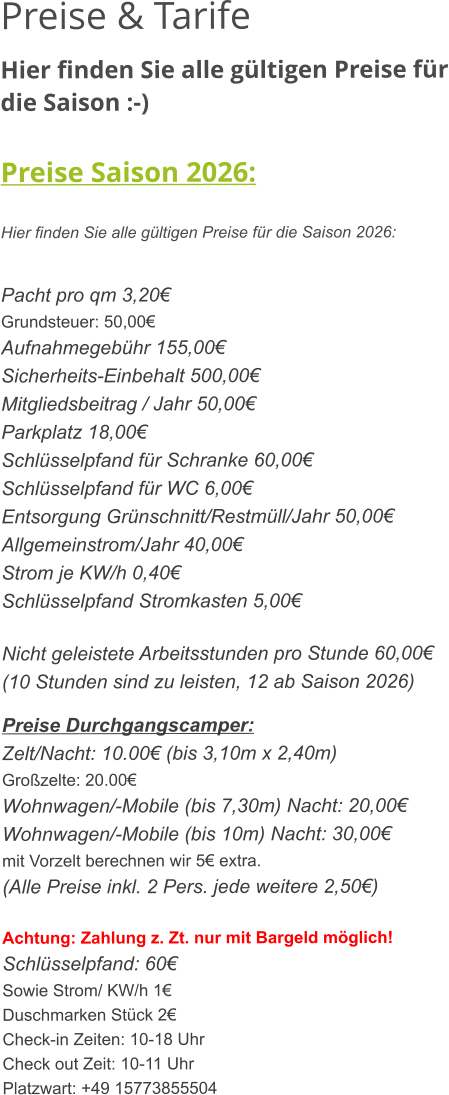 Preise & Tarife Hier finden Sie alle gültigen Preise für die Saison :-)  Preise Saison 2026:  Hier finden Sie alle gültigen Preise für die Saison 2026:   Pacht pro qm 3,20€ Grundsteuer: 50,00€ Aufnahmegebühr 155,00€ Sicherheits-Einbehalt 500,00€ Mitgliedsbeitrag / Jahr 50,00€ Parkplatz 18,00€ Schlüsselpfand für Schranke 60,00€ Schlüsselpfand für WC 6,00€ Entsorgung Grünschnitt/Restmüll/Jahr 50,00€ Allgemeinstrom/Jahr 40,00€ Strom je KW/h 0,40€ Schlüsselpfand Stromkasten 5,00€  Nicht geleistete Arbeitsstunden pro Stunde 60,00€ (10 Stunden sind zu leisten, 12 ab Saison 2026)  Preise Durchgangscamper: Zelt/Nacht: 10.00€ (bis 3,10m x 2,40m) Großzelte: 20.00€  Wohnwagen/-Mobile (bis 7,30m) Nacht: 20,00€ Wohnwagen/-Mobile (bis 10m) Nacht: 30,00€ mit Vorzelt berechnen wir 5€ extra. (Alle Preise inkl. 2 Pers. jede weitere 2,50€)  Achtung: Zahlung z. Zt. nur mit Bargeld möglich! Schlüsselpfand: 60€ Sowie Strom/ KW/h 1€ Duschmarken Stück 2€ Check-in Zeiten: 10-18 Uhr Check out Zeit: 10-11 Uhr Platzwart: +49 15773855504