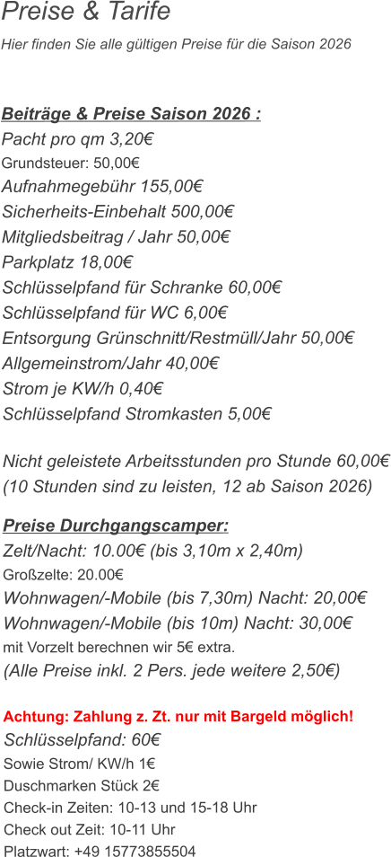 Preise & Tarife Hier finden Sie alle gültigen Preise für die Saison 2026    Beiträge & Preise Saison 2026 : Pacht pro qm 3,20€ Grundsteuer: 50,00€ Aufnahmegebühr 155,00€ Sicherheits-Einbehalt 500,00€ Mitgliedsbeitrag / Jahr 50,00€ Parkplatz 18,00€ Schlüsselpfand für Schranke 60,00€ Schlüsselpfand für WC 6,00€ Entsorgung Grünschnitt/Restmüll/Jahr 50,00€ Allgemeinstrom/Jahr 40,00€ Strom je KW/h 0,40€ Schlüsselpfand Stromkasten 5,00€  Nicht geleistete Arbeitsstunden pro Stunde 60,00€ (10 Stunden sind zu leisten, 12 ab Saison 2026)  Preise Durchgangscamper: Zelt/Nacht: 10.00€ (bis 3,10m x 2,40m) Großzelte: 20.00€  Wohnwagen/-Mobile (bis 7,30m) Nacht: 20,00€ Wohnwagen/-Mobile (bis 10m) Nacht: 30,00€ mit Vorzelt berechnen wir 5€ extra. (Alle Preise inkl. 2 Pers. jede weitere 2,50€)  Achtung: Zahlung z. Zt. nur mit Bargeld möglich! Schlüsselpfand: 60€ Sowie Strom/ KW/h 1€ Duschmarken Stück 2€ Check-in Zeiten: 10-13 und 15-18 Uhr Check out Zeit: 10-11 Uhr Platzwart: +49 15773855504